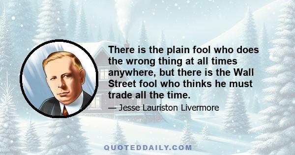 There is the plain fool who does the wrong thing at all times anywhere, but there is the Wall Street fool who thinks he must trade all the time.