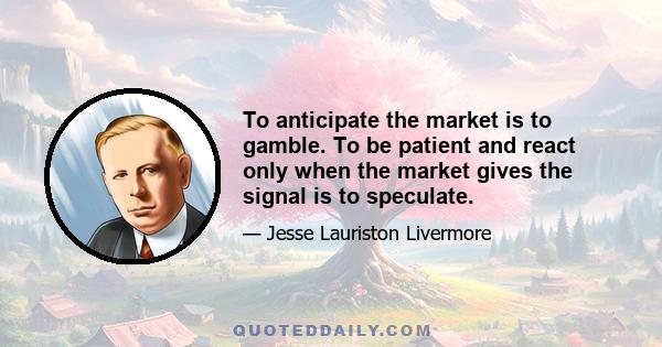 To anticipate the market is to gamble. To be patient and react only when the market gives the signal is to speculate.