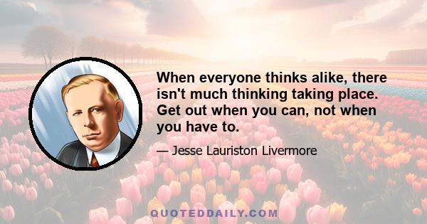 When everyone thinks alike, there isn't much thinking taking place. Get out when you can, not when you have to.