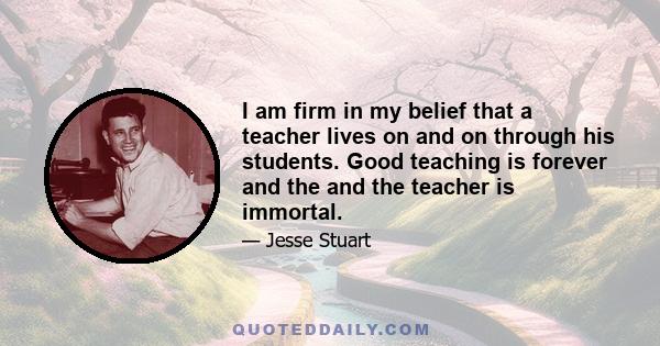 I am firm in my belief that a teacher lives on and on through his students. Good teaching is forever and the and the teacher is immortal.