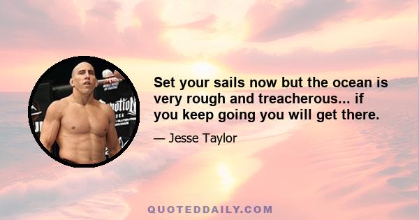 Set your sails now but the ocean is very rough and treacherous... if you keep going you will get there.