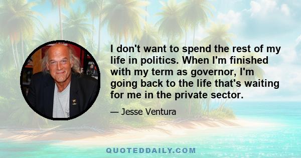 I don't want to spend the rest of my life in politics. When I'm finished with my term as governor, I'm going back to the life that's waiting for me in the private sector.