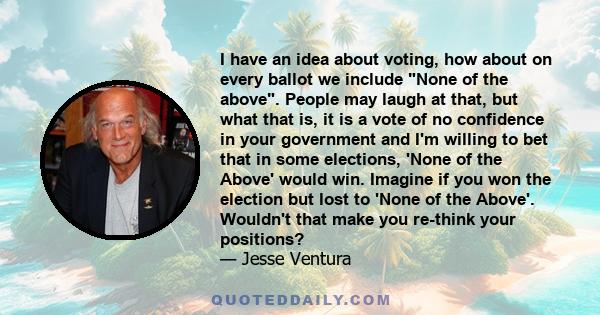 I have an idea about voting, how about on every ballot we include None of the above. People may laugh at that, but what that is, it is a vote of no confidence in your government and I'm willing to bet that in some