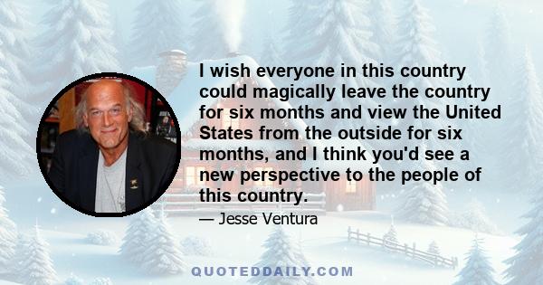 I wish everyone in this country could magically leave the country for six months and view the United States from the outside for six months, and I think you'd see a new perspective to the people of this country.