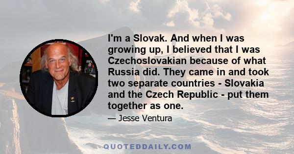 I'm a Slovak. And when I was growing up, I believed that I was Czechoslovakian because of what Russia did. They came in and took two separate countries - Slovakia and the Czech Republic - put them together as one.