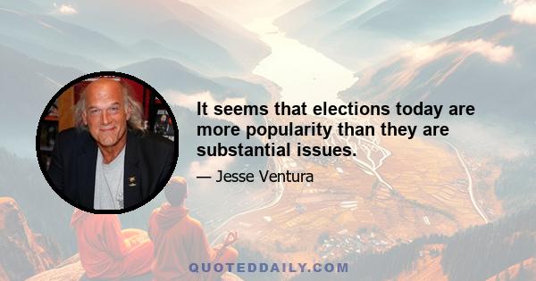 It seems that elections today are more popularity than they are substantial issues.