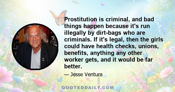 Prostitution is criminal, and bad things happen because it's run illegally by dirt-bags who are criminals. If it's legal, then the girls could have health checks, unions, benefits, anything any other worker gets, and it 