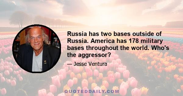 Russia has two bases outside of Russia. America has 178 military bases throughout the world. Who's the aggressor?