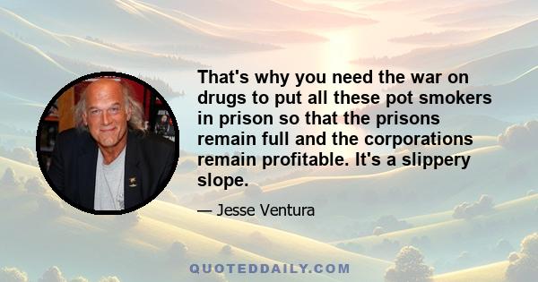 That's why you need the war on drugs to put all these pot smokers in prison so that the prisons remain full and the corporations remain profitable. It's a slippery slope.