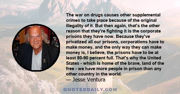 The war on drugs causes other supplemental crimes to take place because of the original illegality of it. But then again, that's the other reason that they're fighting it is the corporate prisons they have now. Because