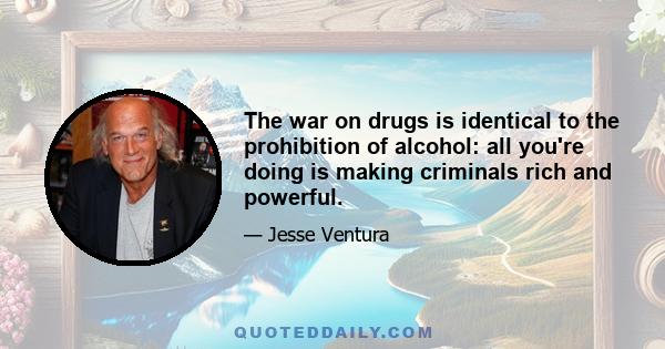 The war on drugs is identical to the prohibition of alcohol: all you're doing is making criminals rich and powerful.