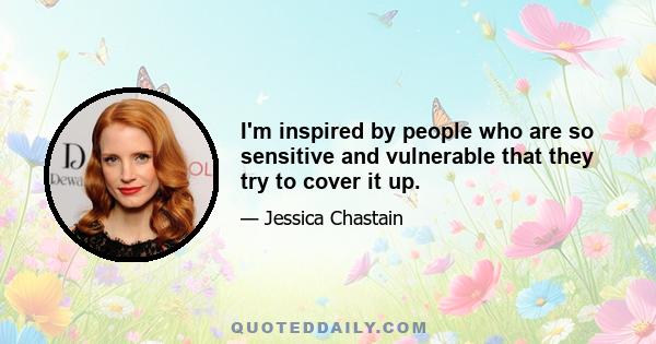 I'm inspired by people who are so sensitive and vulnerable that they try to cover it up.