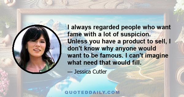 I always regarded people who want fame with a lot of suspicion. Unless you have a product to sell, I don't know why anyone would want to be famous. I can't imagine what need that would fill.