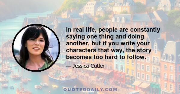 In real life, people are constantly saying one thing and doing another, but if you write your characters that way, the story becomes too hard to follow.