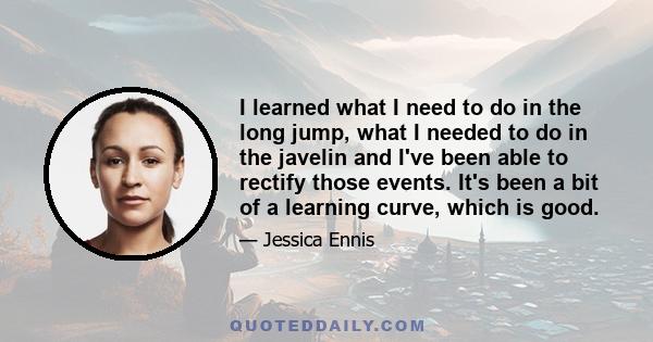 I learned what I need to do in the long jump, what I needed to do in the javelin and I've been able to rectify those events. It's been a bit of a learning curve, which is good.