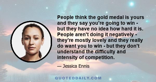 People think the gold medal is yours and they say you're going to win - but they have no idea how hard it is. People aren't doing it negatively - they're mostly lovely and they really do want you to win - but they don't 