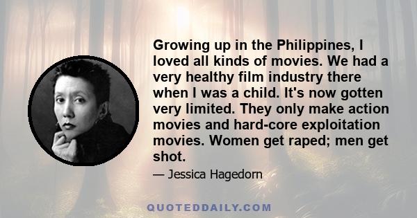 Growing up in the Philippines, I loved all kinds of movies. We had a very healthy film industry there when I was a child. It's now gotten very limited. They only make action movies and hard-core exploitation movies.