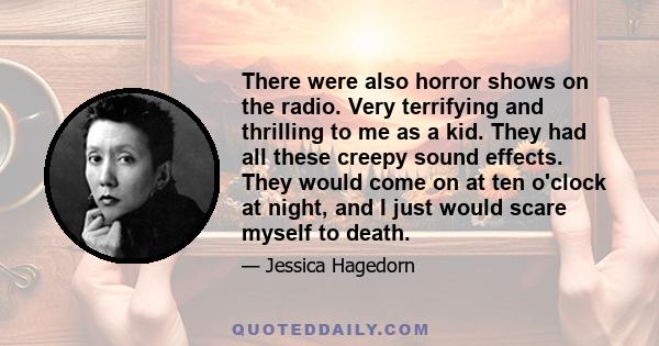 There were also horror shows on the radio. Very terrifying and thrilling to me as a kid. They had all these creepy sound effects. They would come on at ten o'clock at night, and I just would scare myself to death.