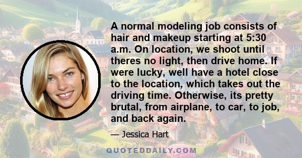 A normal modeling job consists of hair and makeup starting at 5:30 a.m. On location, we shoot until theres no light, then drive home. If were lucky, well have a hotel close to the location, which takes out the driving