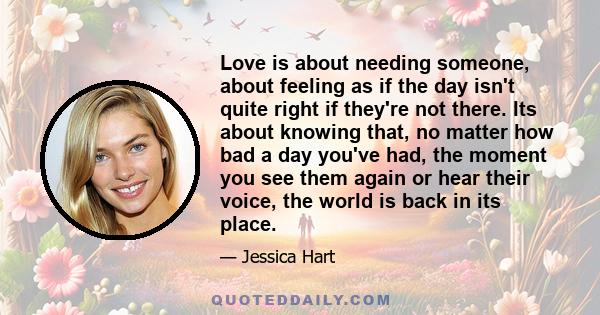 Love is about needing someone, about feeling as if the day isn't quite right if they're not there. Its about knowing that, no matter how bad a day you've had, the moment you see them again or hear their voice, the world 