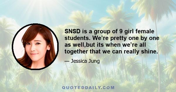 SNSD is a group of 9 girl female students. We’re pretty one by one as well,but its when we’re all together that we can really shine.