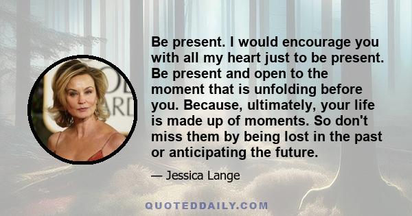 Be present. I would encourage you with all my heart just to be present. Be present and open to the moment that is unfolding before you. Because, ultimately, your life is made up of moments. So don't miss them by being