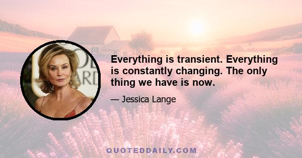 Everything is transient. Everything is constantly changing. The only thing we have is now.