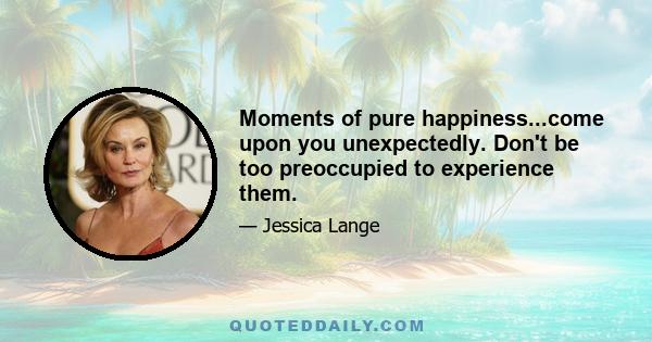 Moments of pure happiness...come upon you unexpectedly. Don't be too preoccupied to experience them.