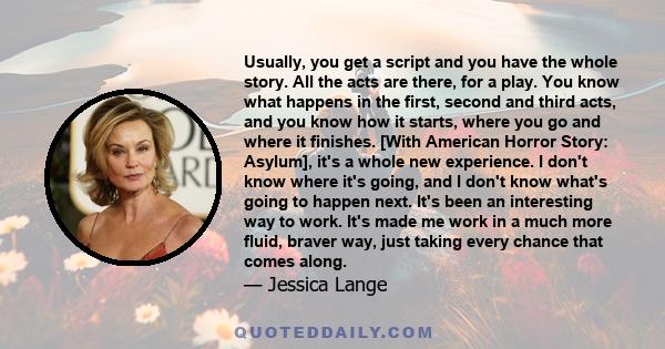 Usually, you get a script and you have the whole story. All the acts are there, for a play. You know what happens in the first, second and third acts, and you know how it starts, where you go and where it finishes.