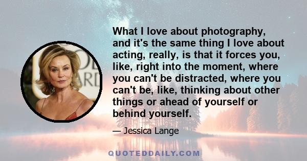 What I love about photography, and it's the same thing I love about acting, really, is that it forces you, like, right into the moment, where you can't be distracted, where you can't be, like, thinking about other