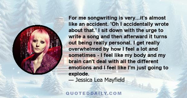 For me songwriting is very...it's almost like an accident. 'Oh I accidentally wrote about that.' I sit down with the urge to write a song and then afterward it turns out being really personal. I get really overwhelmed