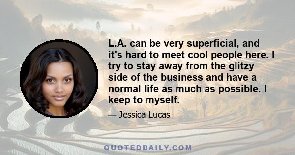 L.A. can be very superficial, and it's hard to meet cool people here. I try to stay away from the glitzy side of the business and have a normal life as much as possible. I keep to myself.