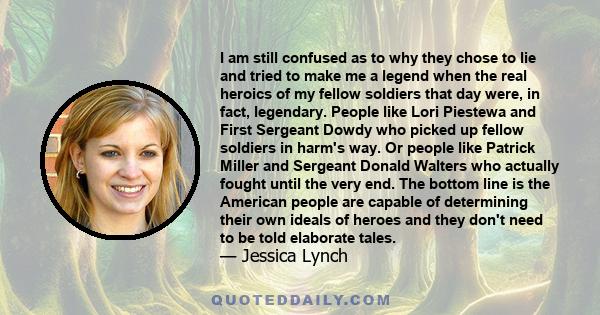 I am still confused as to why they chose to lie and tried to make me a legend when the real heroics of my fellow soldiers that day were, in fact, legendary. People like Lori Piestewa and First Sergeant Dowdy who picked