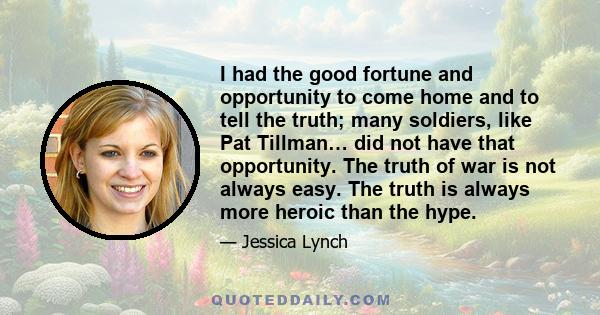 I had the good fortune and opportunity to come home and to tell the truth; many soldiers, like Pat Tillman… did not have that opportunity. The truth of war is not always easy. The truth is always more heroic than the