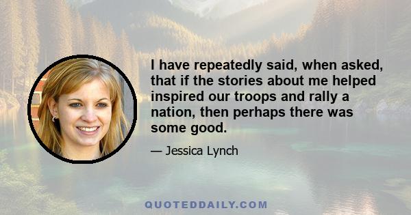 I have repeatedly said, when asked, that if the stories about me helped inspired our troops and rally a nation, then perhaps there was some good.