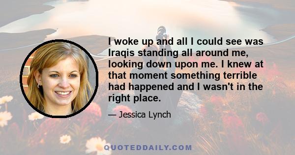 I woke up and all I could see was Iraqis standing all around me, looking down upon me. I knew at that moment something terrible had happened and I wasn't in the right place.