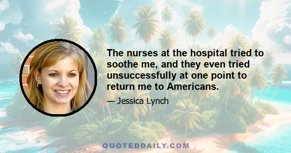 The nurses at the hospital tried to soothe me, and they even tried unsuccessfully at one point to return me to Americans.