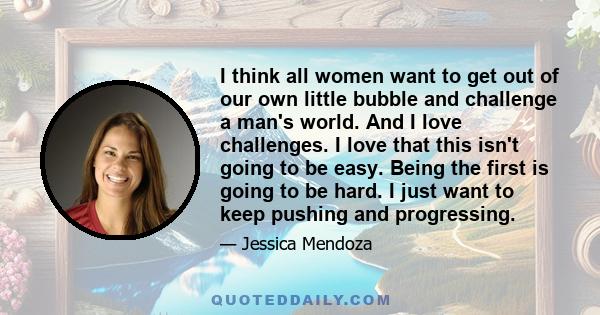 I think all women want to get out of our own little bubble and challenge a man's world. And I love challenges. I love that this isn't going to be easy. Being the first is going to be hard. I just want to keep pushing