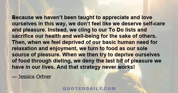 Because we haven’t been taught to appreciate and love ourselves in this way, we don’t feel like we deserve self-care and pleasure. Instead, we cling to our To Do lists and sacrifice our health and well-being for the