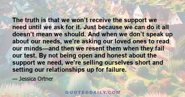 The truth is that we won’t receive the support we need until we ask for it. Just because we can do it all doesn’t mean we should. And when we don’t speak up about our needs, we’re asking our loved ones to read our