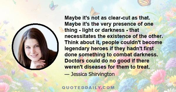 Maybe it's not as clear-cut as that. Maybe it's the very presence of one thing - light or darkness - that necessitates the existence of the other. Think about it, people couldn't become legendary heroes if they hadn't