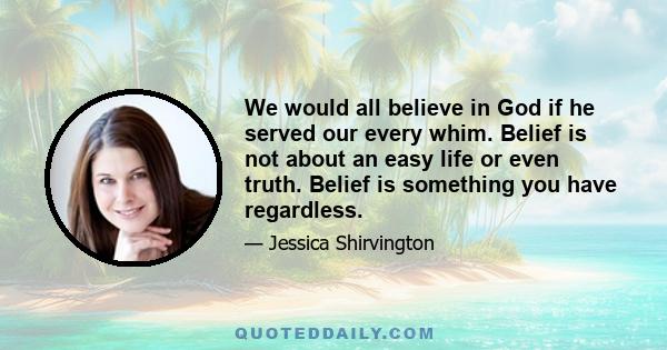 We would all believe in God if he served our every whim. Belief is not about an easy life or even truth. Belief is something you have regardless.