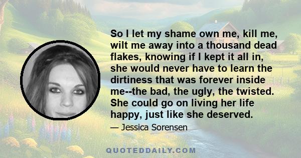 So I let my shame own me, kill me, wilt me away into a thousand dead flakes, knowing if I kept it all in, she would never have to learn the dirtiness that was forever inside me--the bad, the ugly, the twisted. She could 