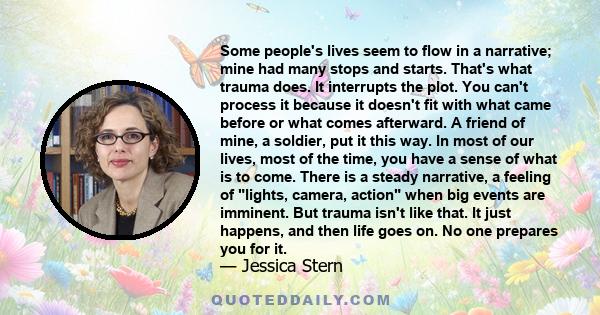 Some people's lives seem to flow in a narrative; mine had many stops and starts. That's what trauma does. It interrupts the plot. You can't process it because it doesn't fit with what came before or what comes