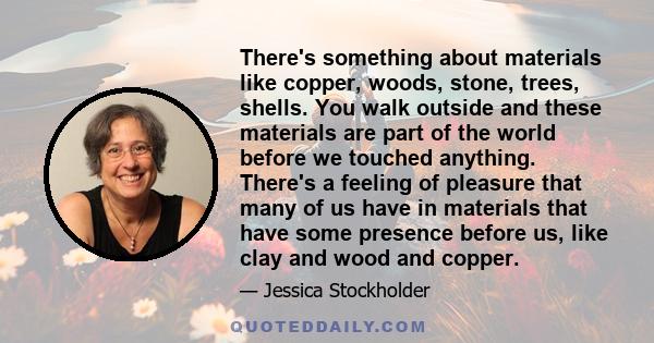 There's something about materials like copper, woods, stone, trees, shells. You walk outside and these materials are part of the world before we touched anything. There's a feeling of pleasure that many of us have in