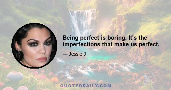 Being perfect is boring. It's the imperfections that make us perfect.