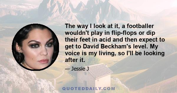 The way I look at it, a footballer wouldn't play in flip-flops or dip their feet in acid and then expect to get to David Beckham's level. My voice is my living, so I'll be looking after it.