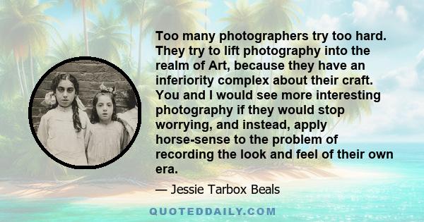 Too many photographers try too hard. They try to lift photography into the realm of Art, because they have an inferiority complex about their craft. You and I would see more interesting photography if they would stop