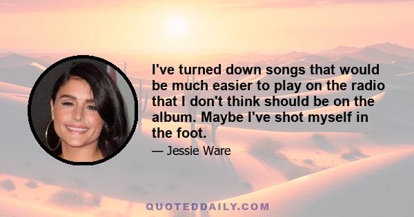 I've turned down songs that would be much easier to play on the radio that I don't think should be on the album. Maybe I've shot myself in the foot.