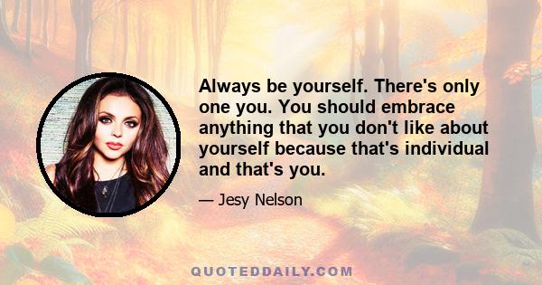 Always be yourself. There's only one you. You should embrace anything that you don't like about yourself because that's individual and that's you.